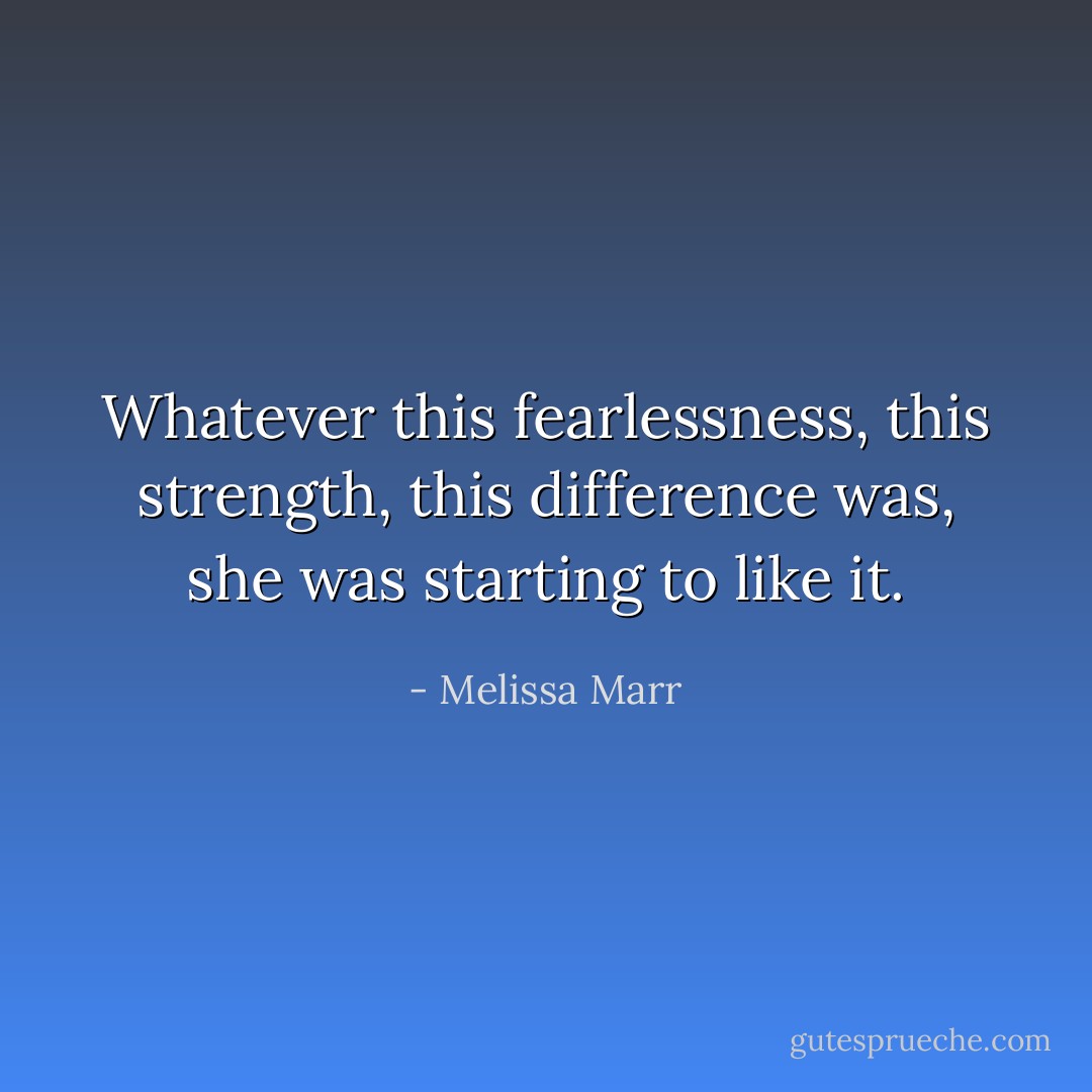 Whatever this fearlessness, this strength, this difference was, she was starting to like it. - Melissa Marr