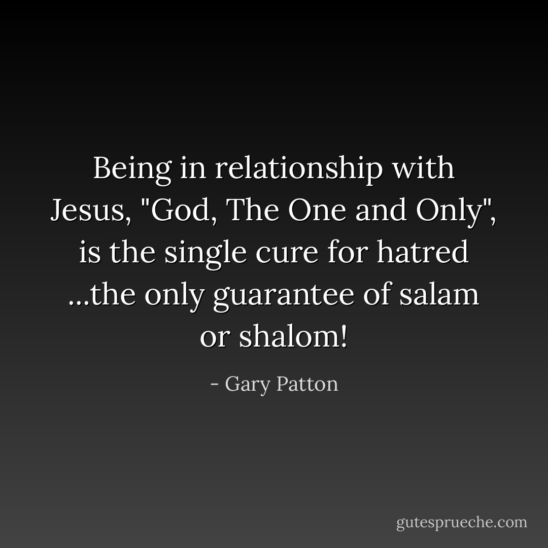 Being in relationship with Jesus, "God, The One and Only", is the single cure for hatred ...the only guarantee of salam or shalom! - Gary Patton