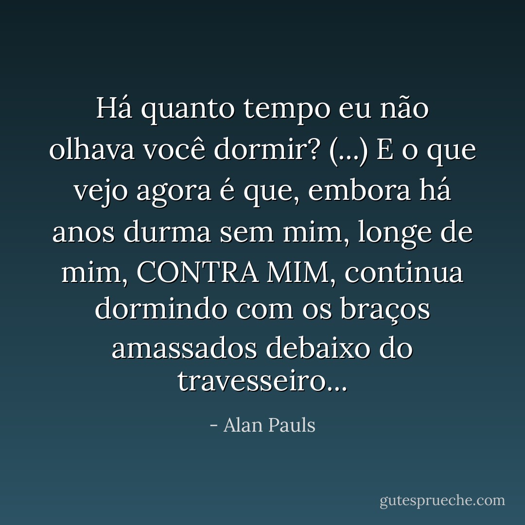 Há quanto tempo eu não olhava você dormir? (...) E o que vejo agora é que, embora há anos durma sem mim, longe de mim, CONTRA MIM, continua dormindo com os braços amassados debaixo do travesseiro... - Alan Pauls