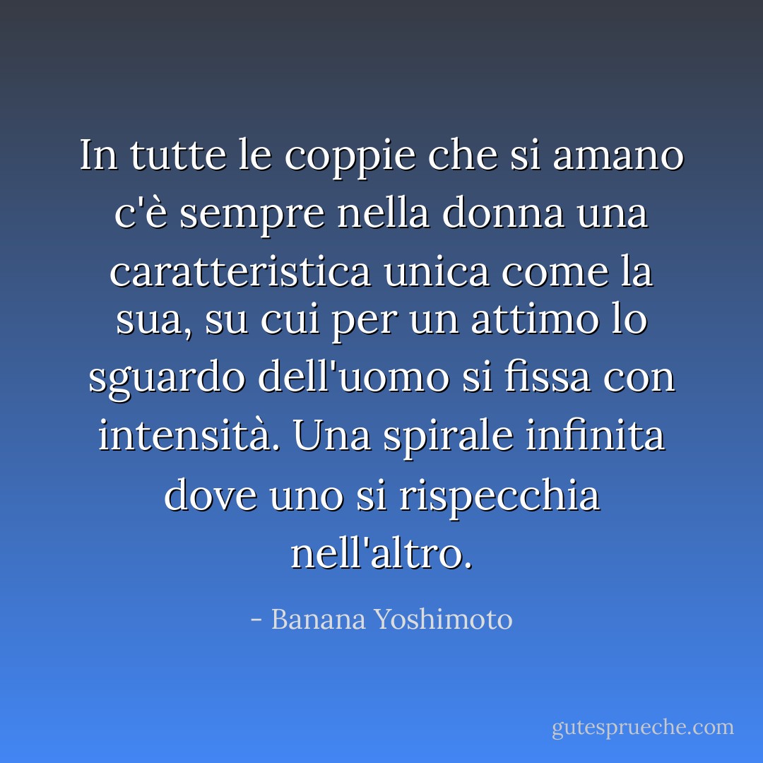 In tutte le coppie che si amano c'è sempre nella donna una caratteristica unica come la sua, su cui per un attimo lo sguardo dell'uomo si fissa con intensità. Una spirale infinita dove uno si rispecchia nell'altro. - Banana Yoshimoto