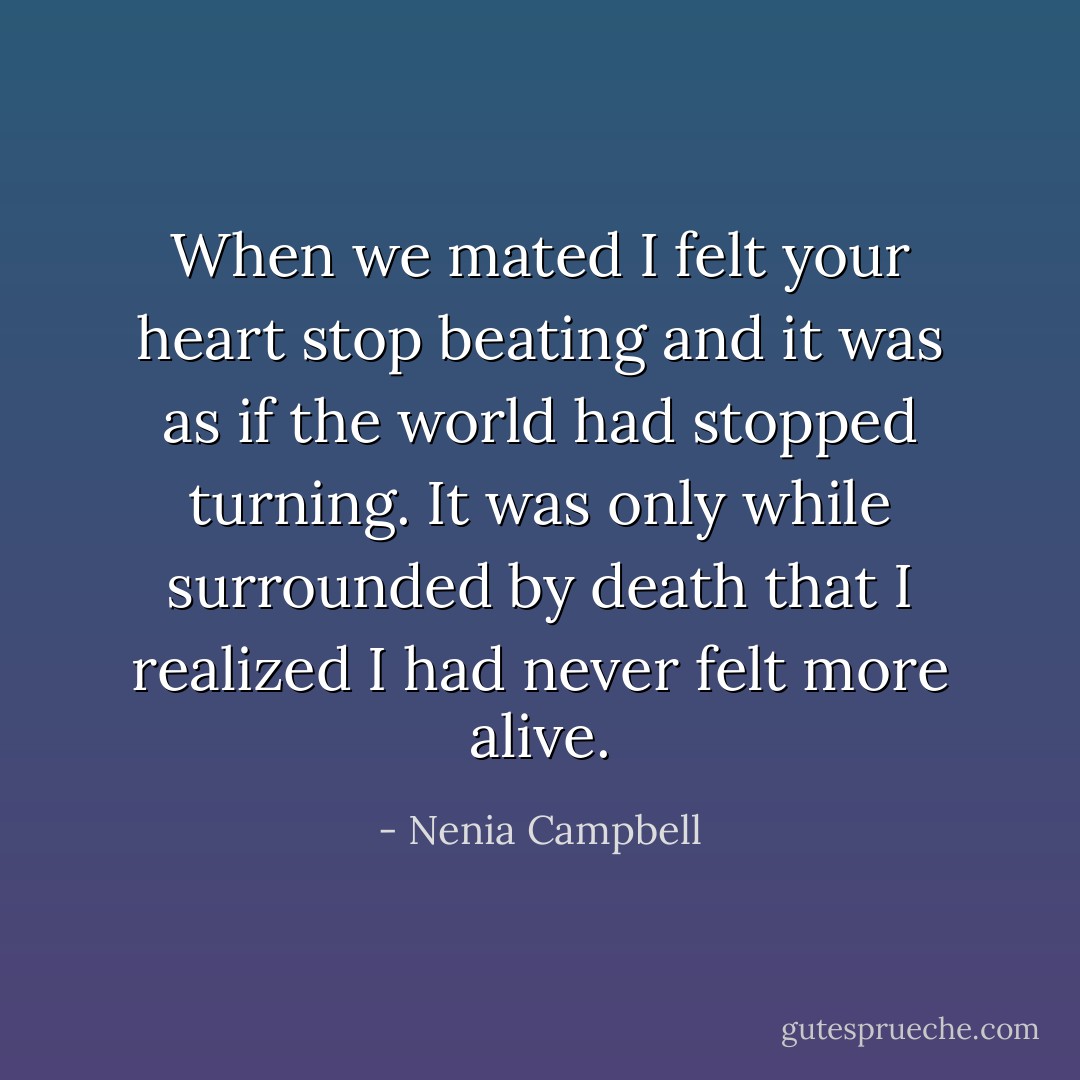 When we mated I felt your heart stop beating and it was as if the world had stopped turning. It was only while surrounded by death that I realized I had never felt more alive. - Nenia Campbell