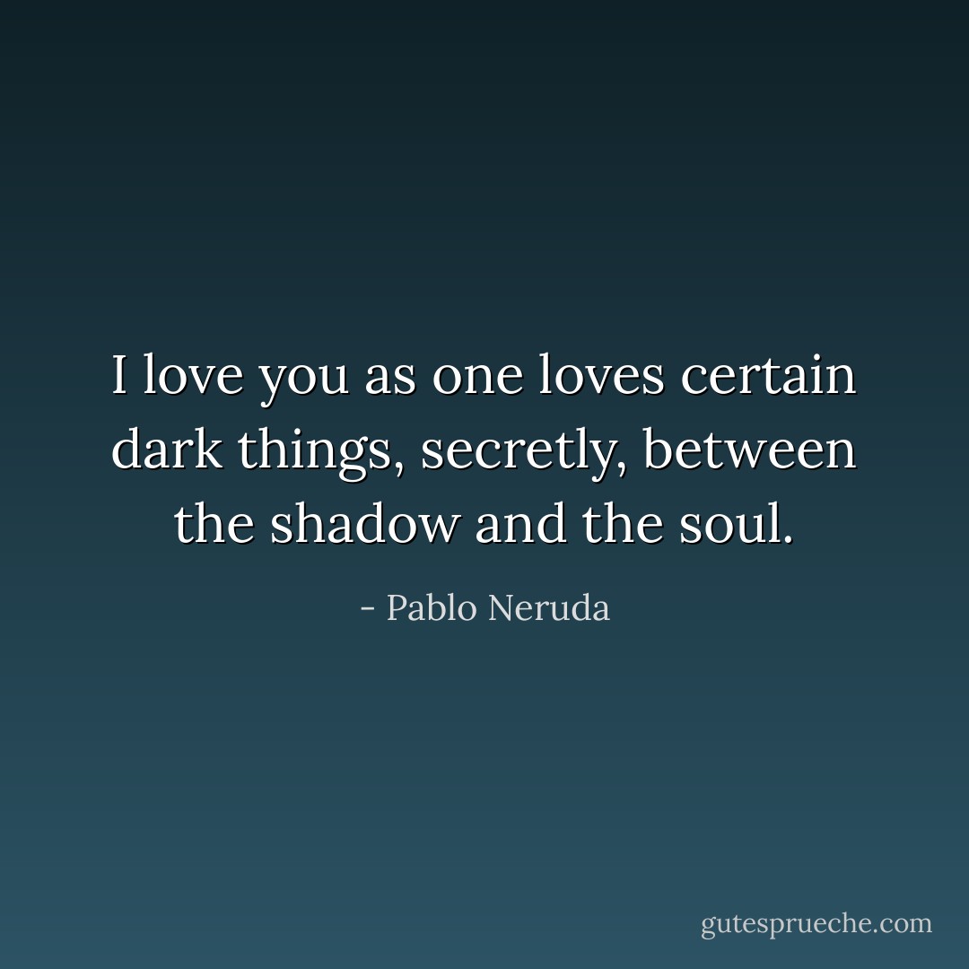I love you as one loves certain dark things, secretly, between the shadow and the soul. - Pablo Neruda
