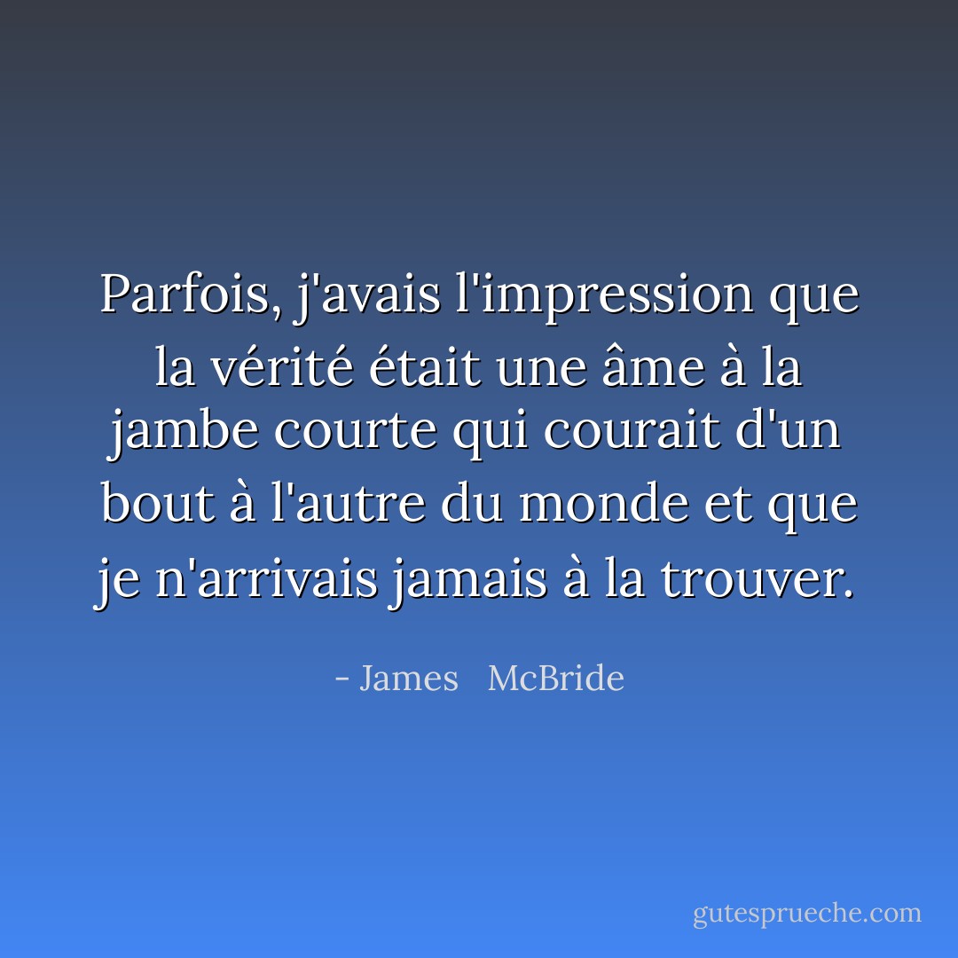 Parfois, j'avais l'impression que la vérité était une âme à la jambe courte qui courait d'un bout à l'autre du monde et que je n'arrivais jamais à la trouver. - James   McBride