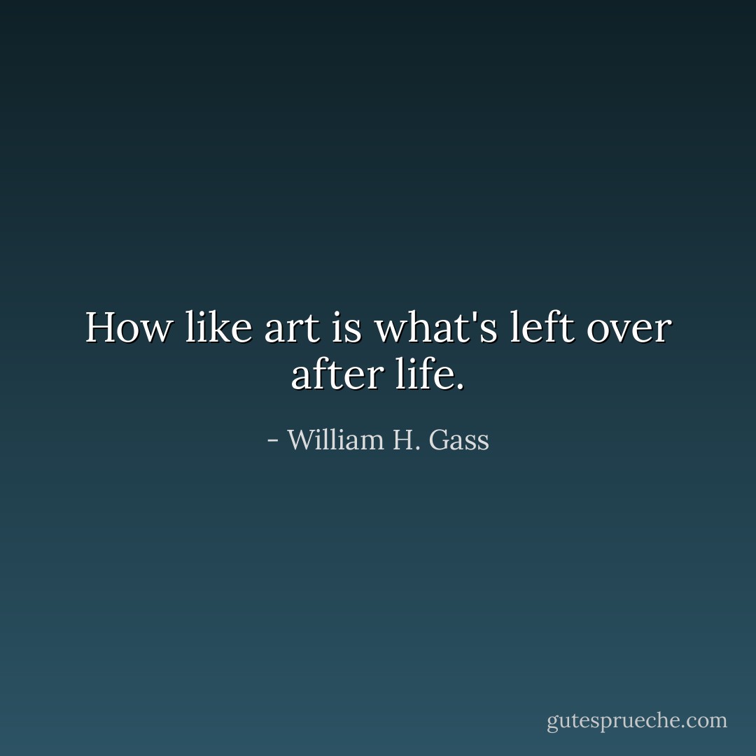 How like art is what's left over after life. - William H. Gass