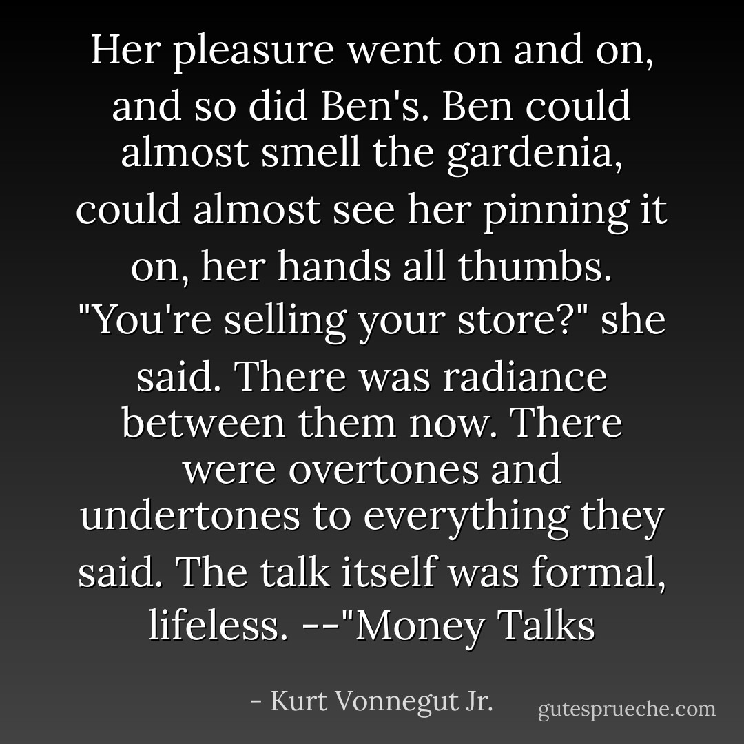 Her pleasure went on and on, and so did Ben's. Ben could almost smell the gardenia, could almost see her pinning it on, her hands all thumbs.<br />"You're selling your store?" she said.<br />There was radiance between them now. There were overtones and undertones to everything they said. The talk itself was formal, lifeless.<br />--"Money Talks - Kurt Vonnegut Jr.