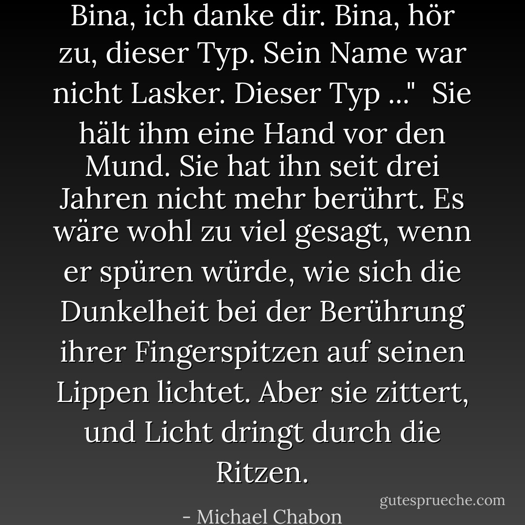 Bina, ich danke dir. Bina, hör zu, dieser Typ. Sein Name war nicht Lasker. Dieser Typ ..."<br /><br />Sie hält ihm eine Hand vor den Mund. Sie hat ihn seit drei Jahren nicht mehr berührt. Es wäre wohl zu viel gesagt, wenn er spüren würde, wie sich die Dunkelheit bei der Berührung ihrer Fingerspitzen auf seinen Lippen lichtet. Aber sie zittert, und Licht dringt durch die Ritzen. - Michael Chabon<