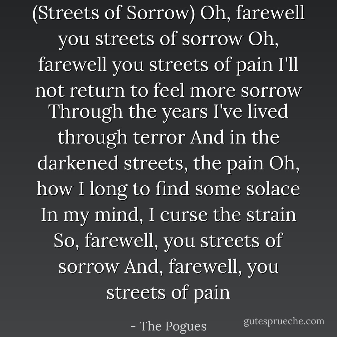 (Streets of Sorrow)<br />Oh, farewell you streets of sorrow<br />Oh, farewell you streets of pain<br />I'll not return to feel more sorrow<br />Through the years I've lived through terror<br />And in the darkened streets, the pain<br />Oh, how I long to find some solace<br />In my mind, I curse the strain<br />So, farewell, you streets of sorrow<br />And, farewell, you streets of pain - The Pogues
