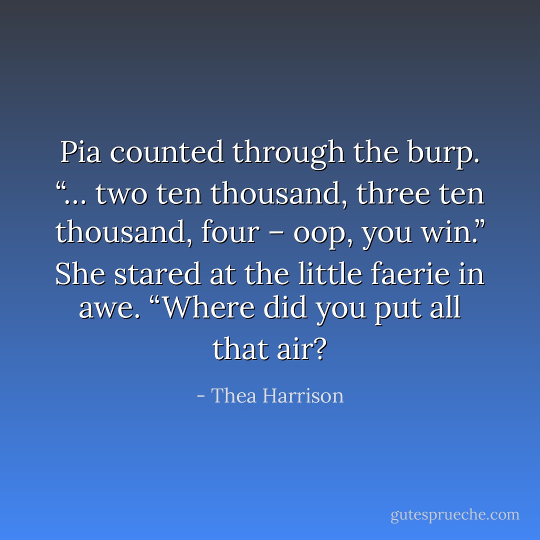 Pia counted through the burp. “… two ten thousand, three ten thousand, four – oop, you win.” She stared at the little faerie in awe. “Where did you put all that air? - Thea Harrison