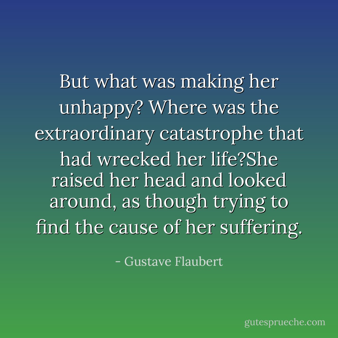 But what was making her unhappy? Where was the extraordinary catastrophe that had wrecked her life?She raised her head and looked around, as though trying to find the cause of her suffering. - Gustave Flaubert