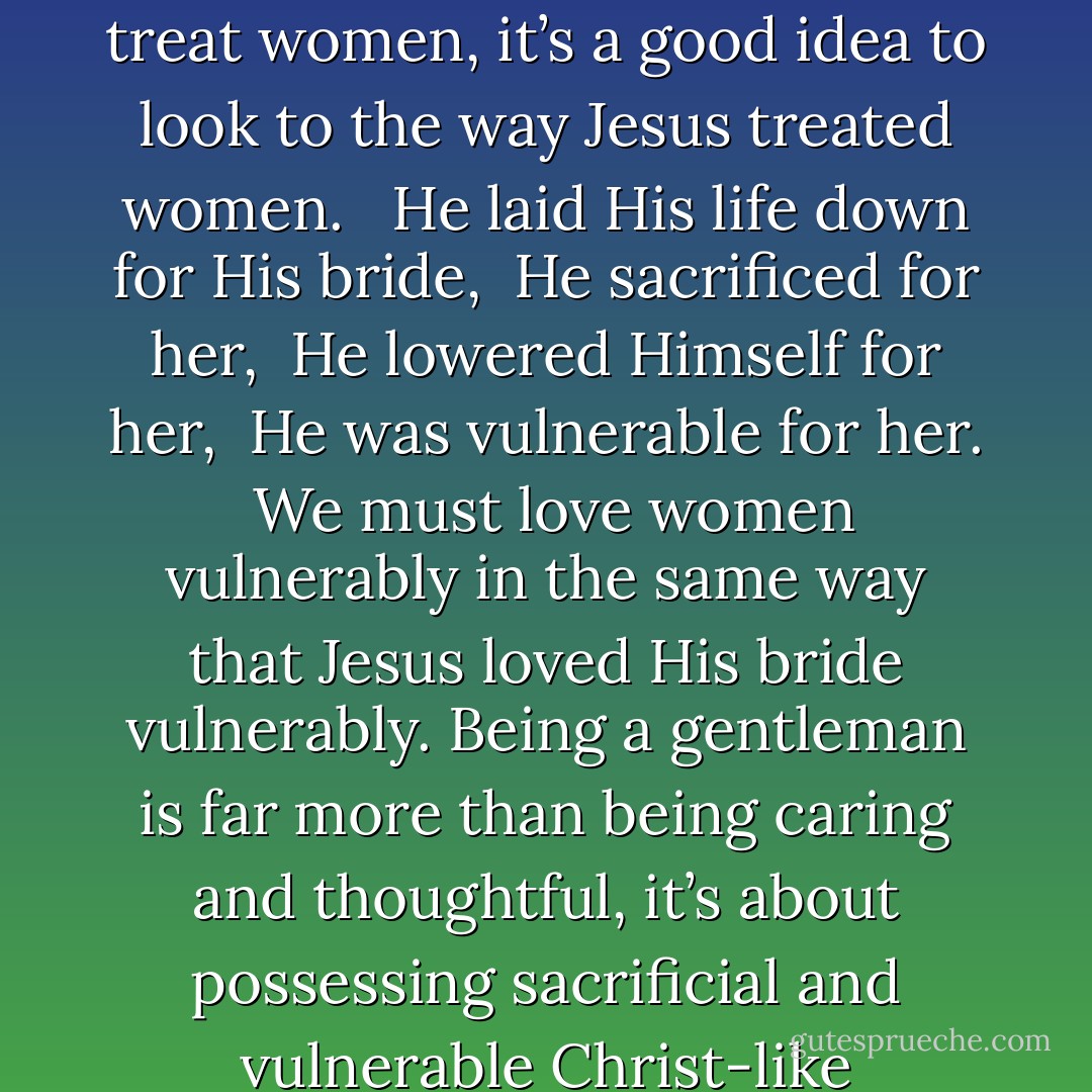 I believe being a ‘gentleman’ goes well beyond holding the door for a girl and letting her go before you. It’s about being vulnerable for her. I think that when it comes to the way we treat women, it’s a good idea to look to the way Jesus treated women. <br /><br />He laid His life down for His bride,<br /><br />He sacrificed for her,<br /><br />He lowered Himself for her,<br /><br />He was vulnerable for her.<br /><br />We must love women vulnerably in the same way that Jesus loved His bride vulnerably. Being a gentleman is far more than being caring and thoughtful, it’s about possessing sacrificial and vulnerable Christ-like characteristics. I don’t know if it’s possible to be a gentleman without knowing and representing the character of Jesus. - Cole Ryan
