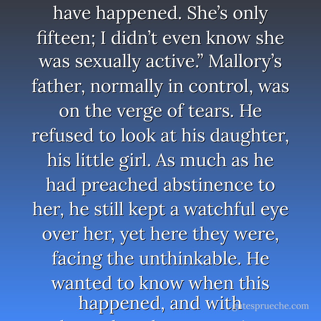 Finally, her father spoke. “Are you sure? I mean, I don’t understand how this could have happened. She’s only fifteen; I didn’t even know she was sexually active.” Mallory’s father, normally in control, was on the verge of tears. He refused to look at his daughter, his little girl. As much as he had preached abstinence to her, he still kept a watchful eye over her, yet here they were, facing the unthinkable. He wanted to know when this happened, and with whom—but those questions would have to wait. - Tracy L. Darity