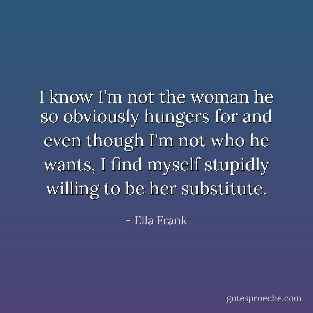 I know I'm not the woman he so obviously hungers for and even though I'm not who he wants, I find myself stupidly willing to be her substitute. - Ella Frank