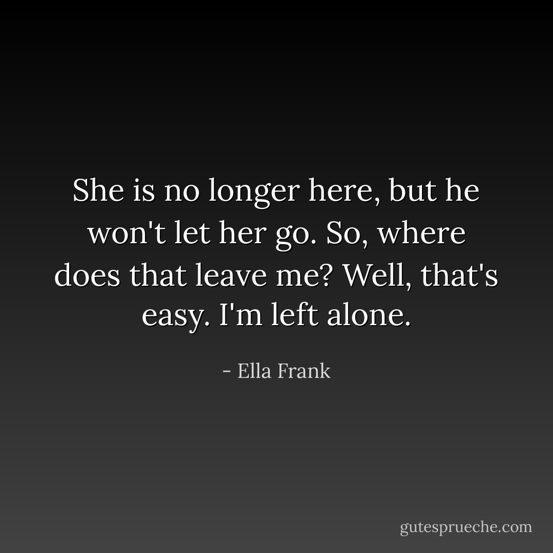 She is no longer here, but he won't let her go. So, where does that leave me? Well, that's easy. I'm left alone. - Ella Frank