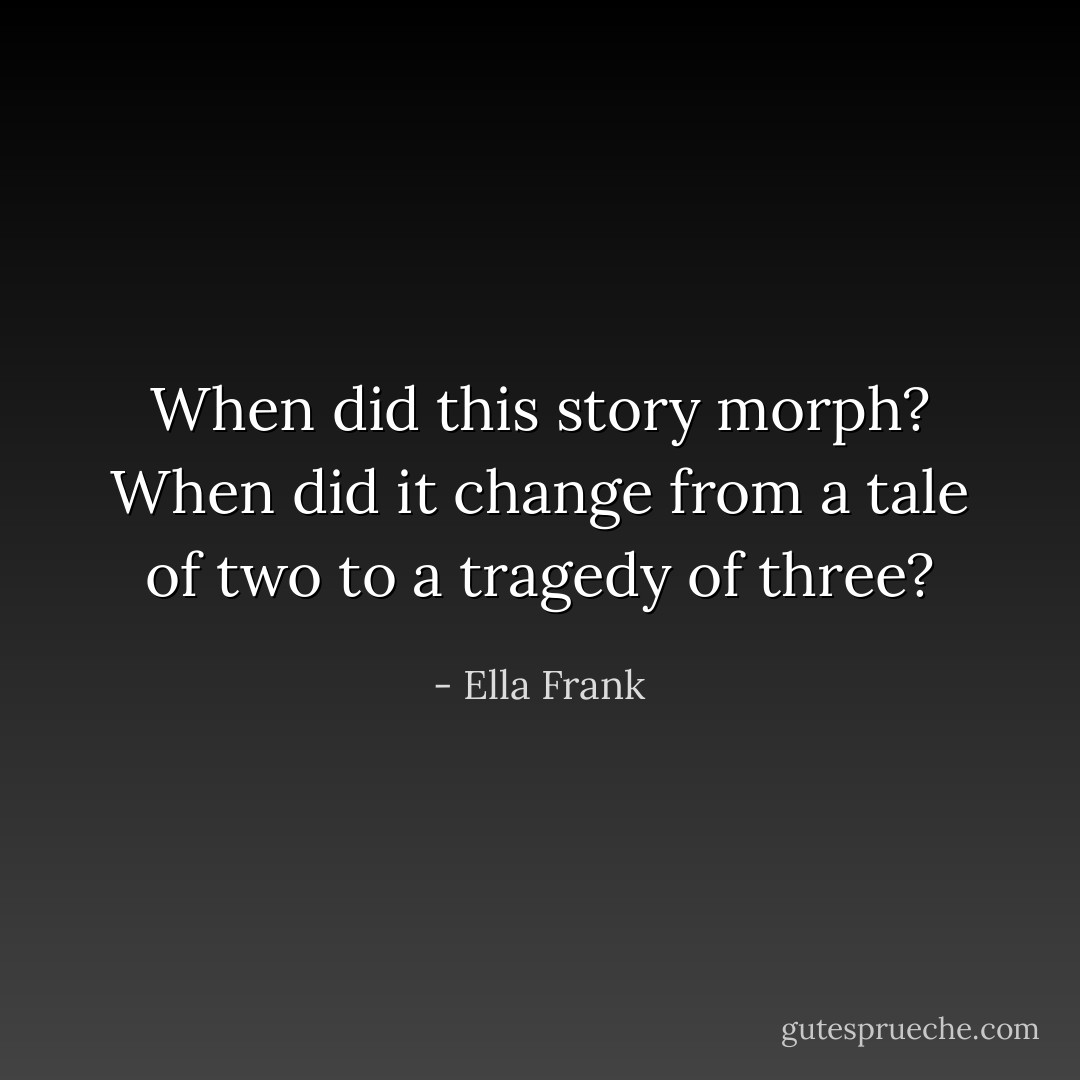 When did this story morph? When did it change from a tale of two to a tragedy of three? - Ella Frank