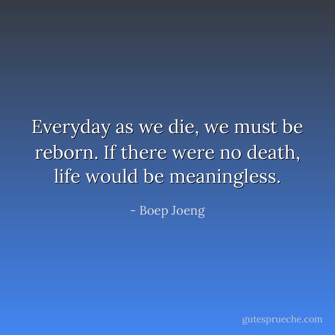 Everyday as we die, we must be reborn. If there were no death, life would be meaningless. - Boep Joeng