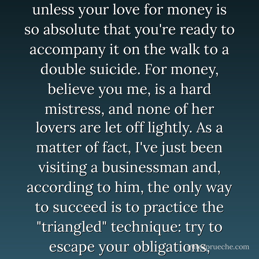Admittedly, there's a certain coarseness about [businessmen]; for there's no point in even trying to be [one] unless your love for money is so absolute that you're ready to accompany it on the walk to a double suicide. For money, believe you me, is a hard mistress, and none of her lovers are let off lightly. As a matter of fact, I've just been visiting a businessman and, according to him, the only way to succeed is to practice the "triangled" technique: try to escape your obligations, annihilate your kindly feelings, and geld yourself of the sense of shame. - Natsume Sōseki