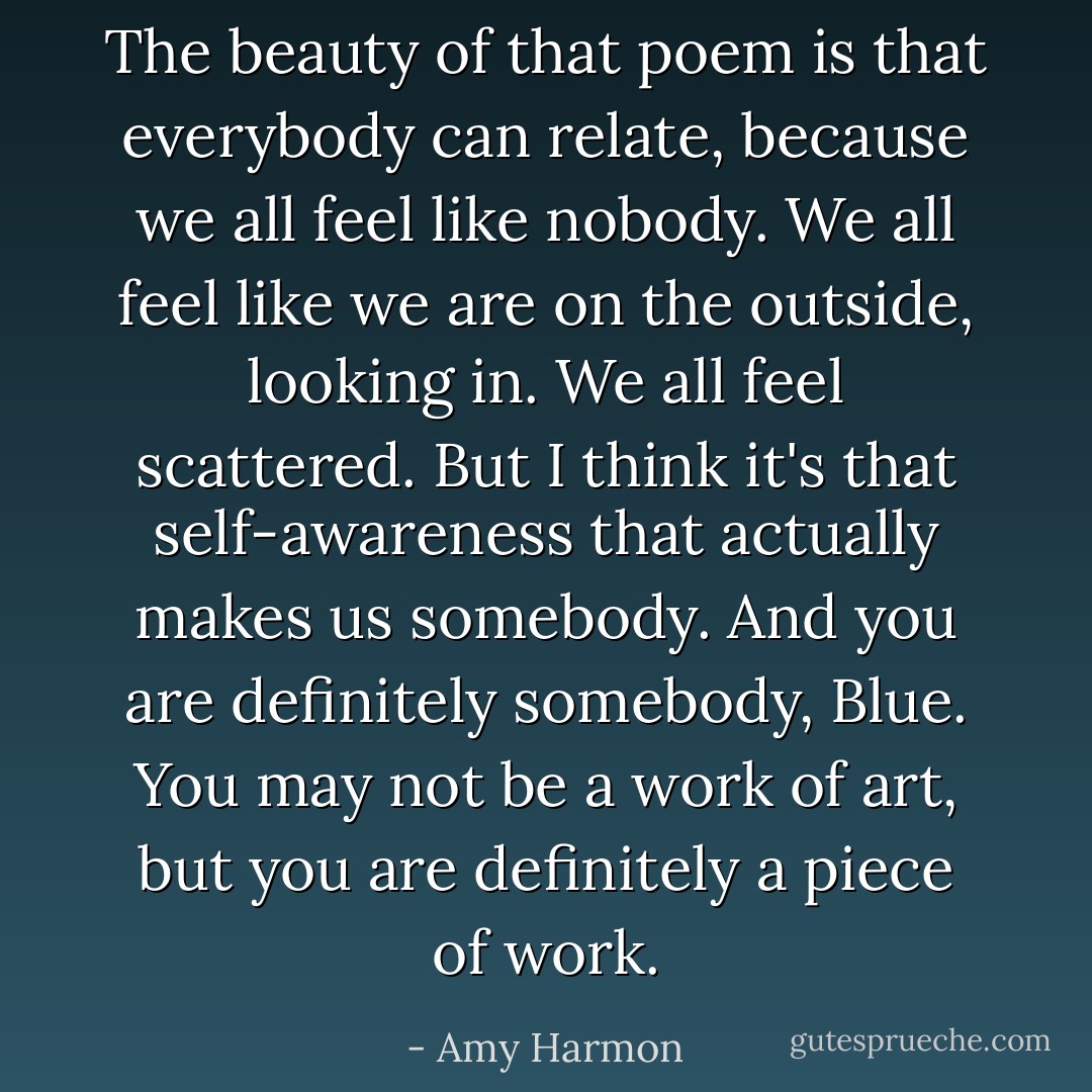 The beauty of that poem is that everybody can relate, because we all feel like nobody. We all feel like we are on the outside, looking in. We all feel scattered. But I think it's that self-awareness that actually makes us somebody. And you are definitely somebody, Blue. You may not be a work of art, but you are definitely a piece of work. - Amy Harmon