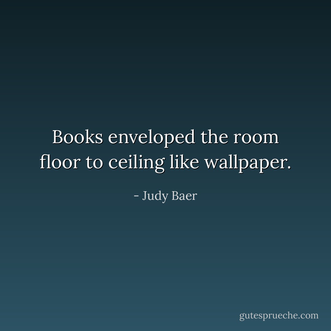 Books enveloped the room floor to ceiling like wallpaper. - Judy Baer
