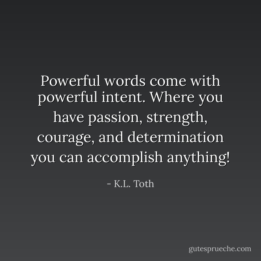 Powerful words come with powerful intent. Where you have passion, strength, courage, and determination you can accomplish anything! - K.L. Toth