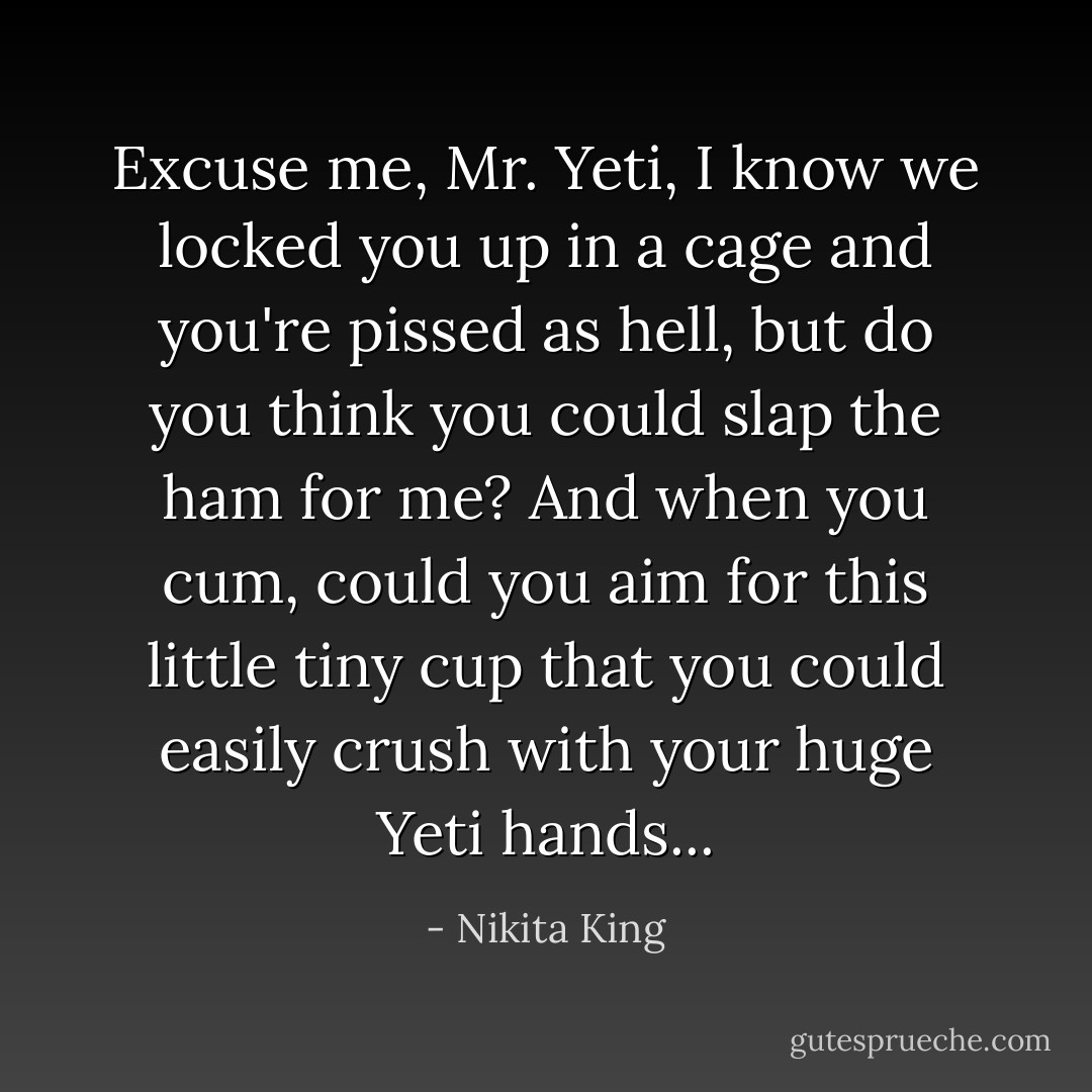 Excuse me, Mr. Yeti, I know we locked you up in a cage and you're pissed as hell, but do you think you could slap the ham for me? And when you cum, could you aim for this little tiny cup that you could easily crush with your huge Yeti hands... - Nikita King