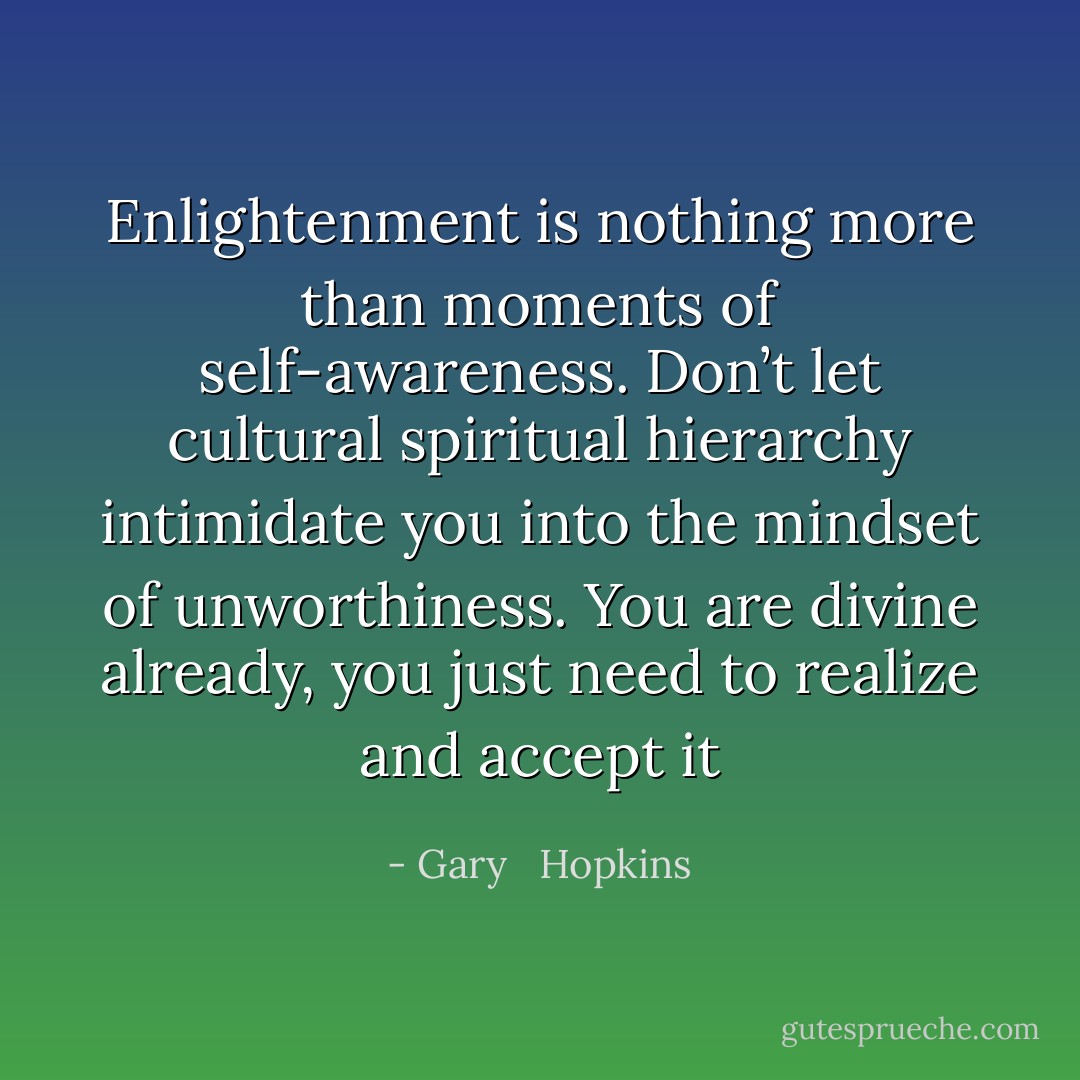 Enlightenment is nothing more than moments of self-awareness. Don’t let cultural spiritual hierarchy intimidate you into the mindset of unworthiness. You are divine already, you just need to realize and accept it - Gary   Hopkins