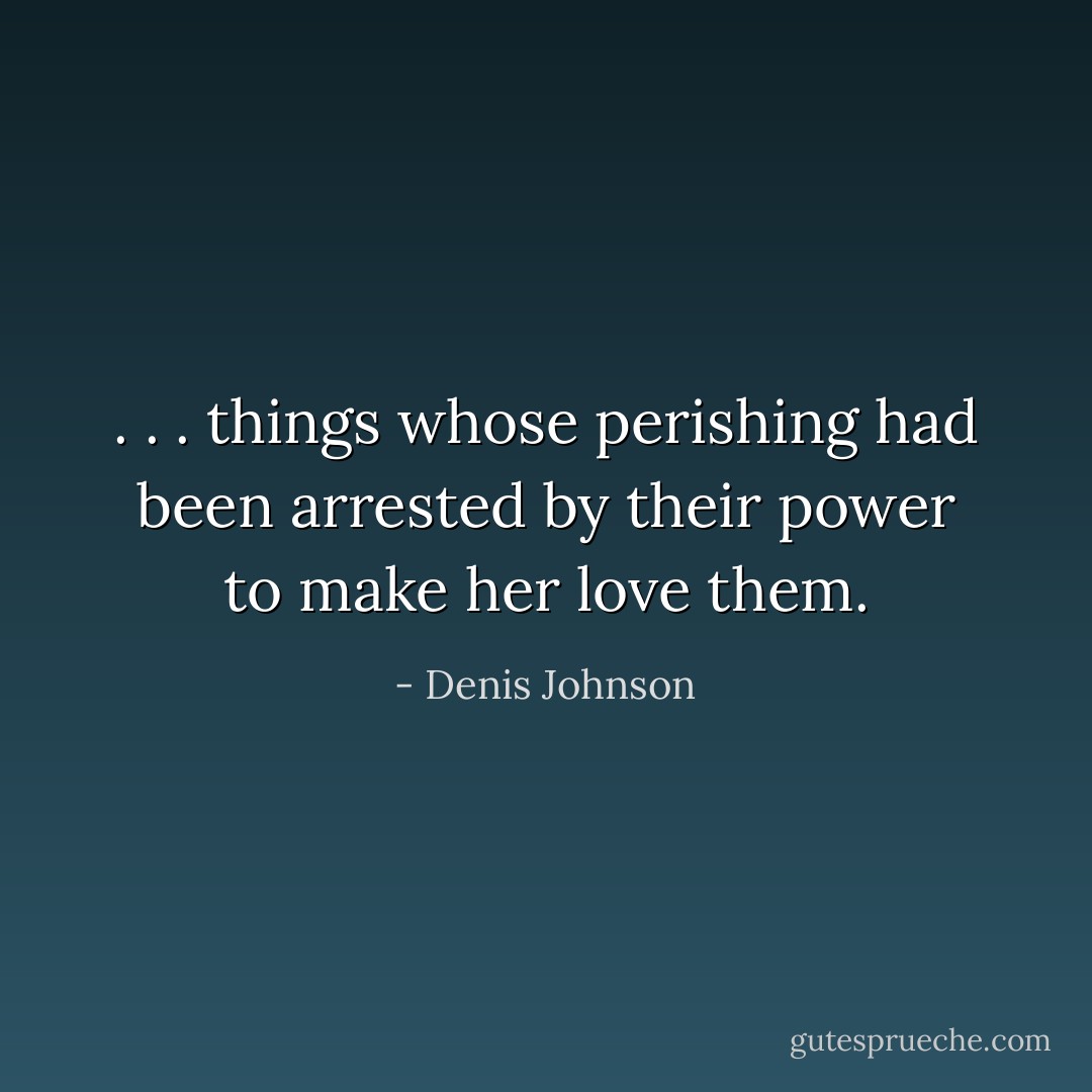 . . . things whose perishing had been arrested by their power to make her love them. - Denis Johnson