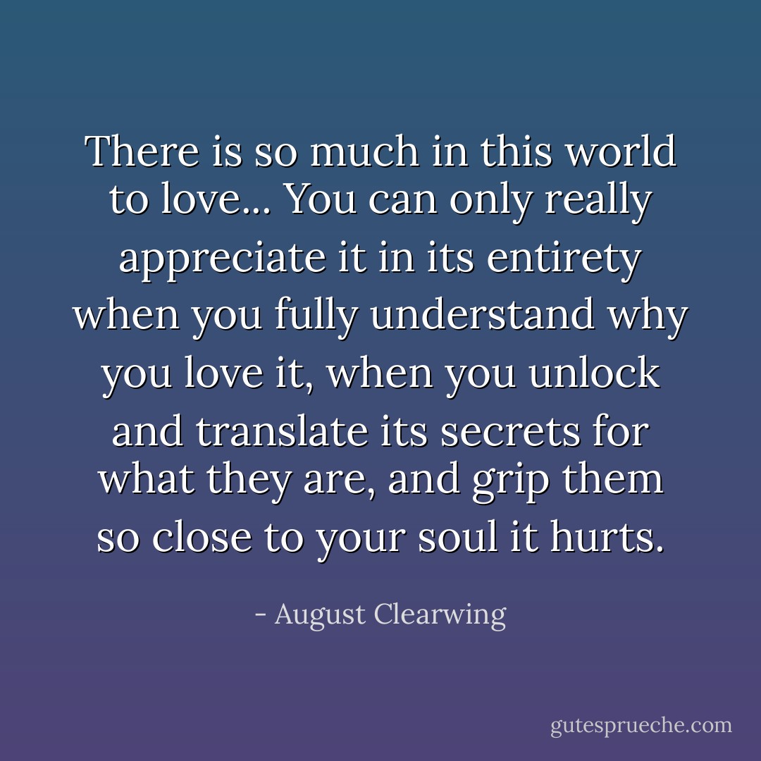 There is so much in this world to love... You can only really appreciate it in its entirety when you fully understand why you love it, when you unlock and translate its secrets for what they are, and grip them so close to your soul it hurts. - August Clearwing