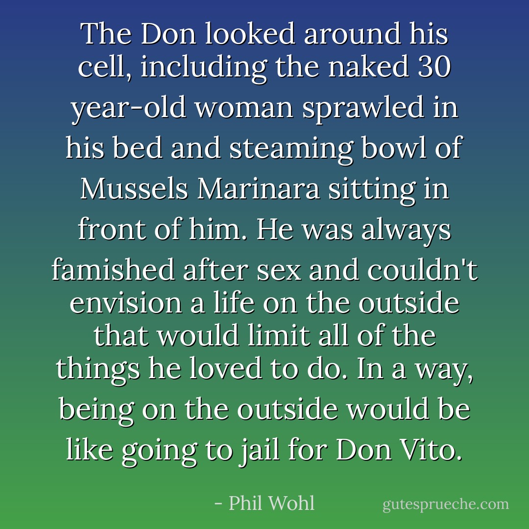 The Don looked around his cell, including the naked 30 year-old woman sprawled in his bed and steaming bowl of Mussels Marinara sitting in front of him. He was always famished after sex and couldn't envision a life on the outside that would limit all of the things he loved to do. In a way, being on the outside would be like going to jail for Don Vito. - Phil Wohl