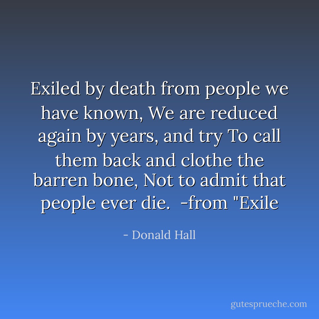 Exiled by death from people we have known,<br />We are reduced again by years, and try<br />To call them back and clothe the barren bone,<br />Not to admit that people ever die.<br /><br />-from "Exile - Donald Hall