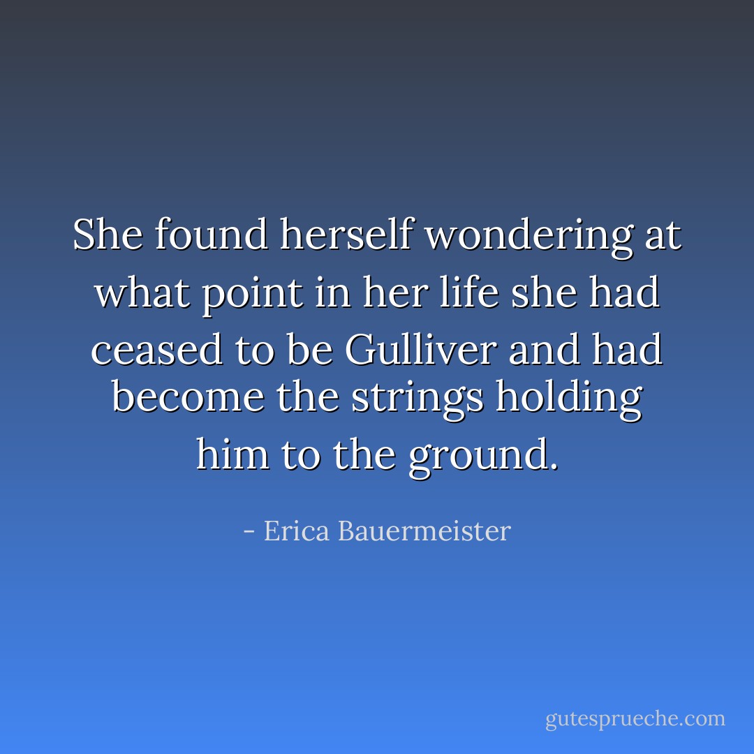 She found herself wondering at what point in her life she had ceased to be Gulliver and had become the strings holding him to the ground. - Erica Bauermeister