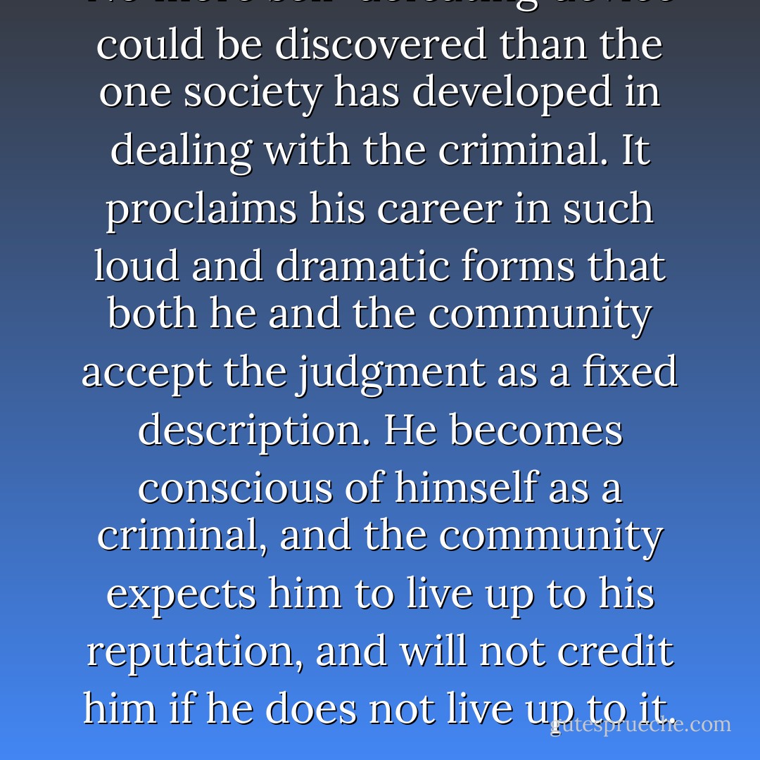 No more self-defeating device could be discovered than the one society has developed in dealing with the criminal. It proclaims his career in such loud and dramatic forms that both he and the community accept the judgment as a fixed description. He becomes conscious of himself as a criminal, and the community expects him to live up to his reputation, and will not credit him if he does not live up to it. - Frank Tannenbaum