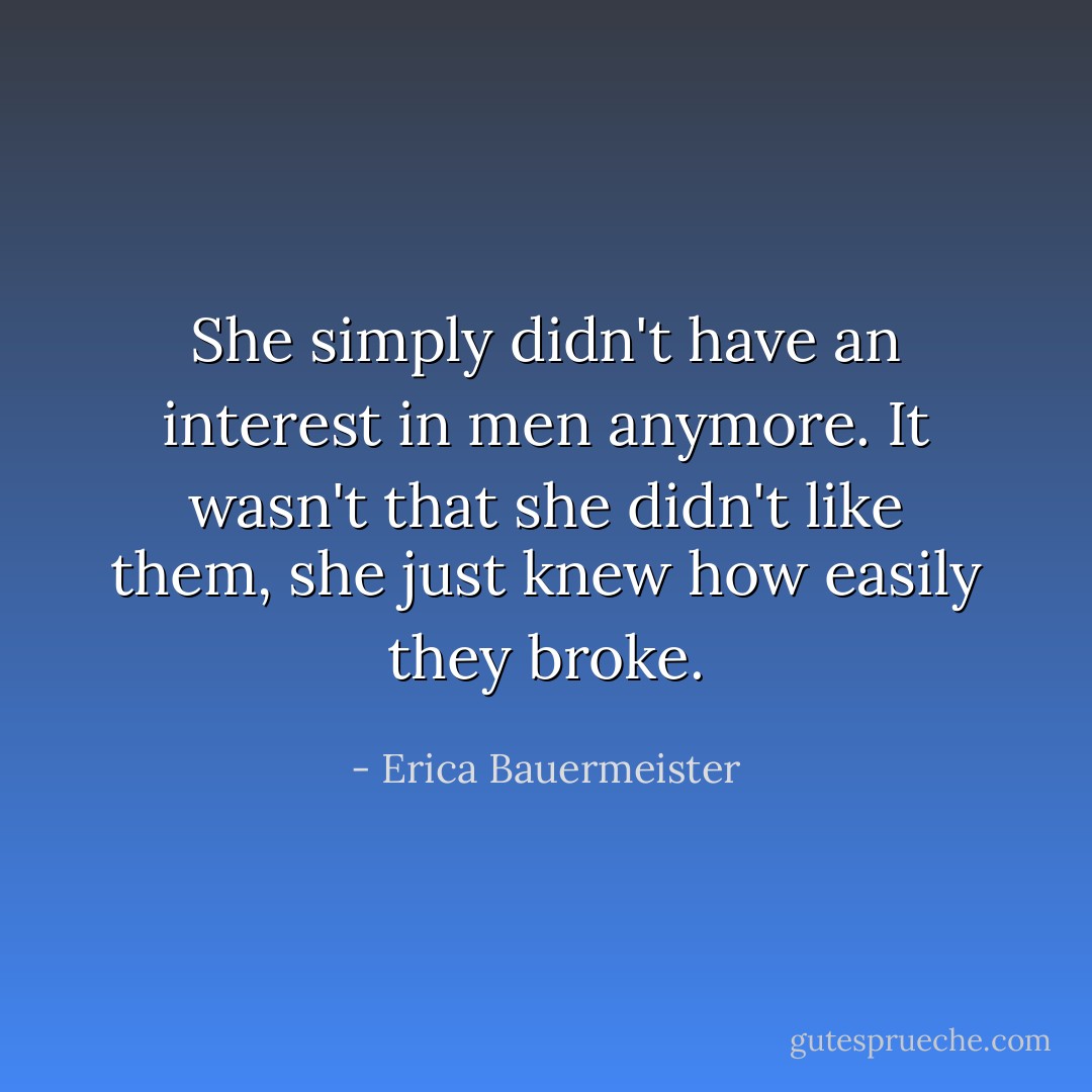 She simply didn't have an interest in men anymore. It wasn't that she didn't like them, she just knew how easily they broke. - Erica Bauermeister