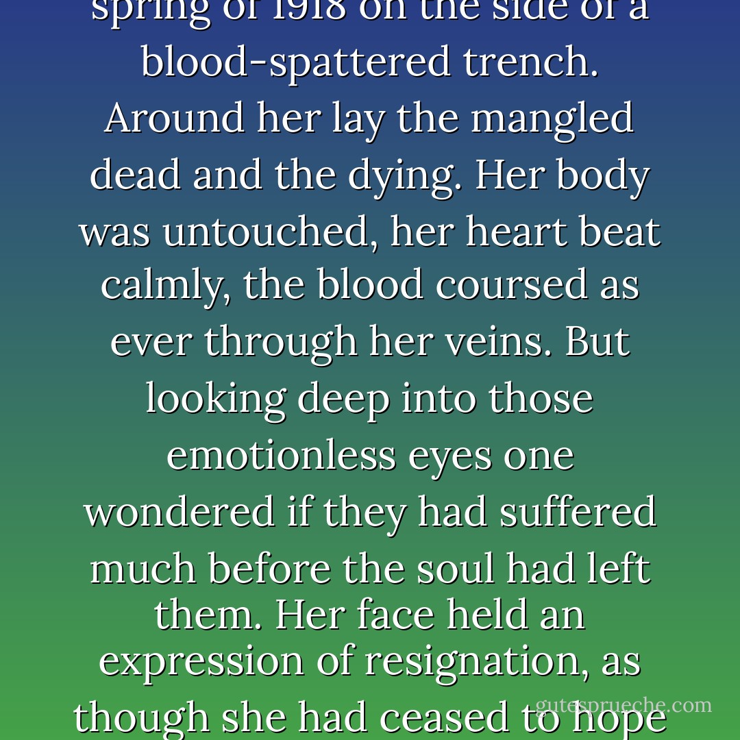 Her soul died that night under a radiant silver moon in the spring of 1918 on the side of a blood-spattered trench. Around her lay the mangled dead and the dying. Her body was untouched, her heart beat calmly, the blood coursed as ever through her veins. But looking deep into those emotionless eyes one wondered if they had suffered much before the soul had left them. Her face held an expression of resignation, as though she had ceased to hope that the end might come. - Helen Zenna Smith