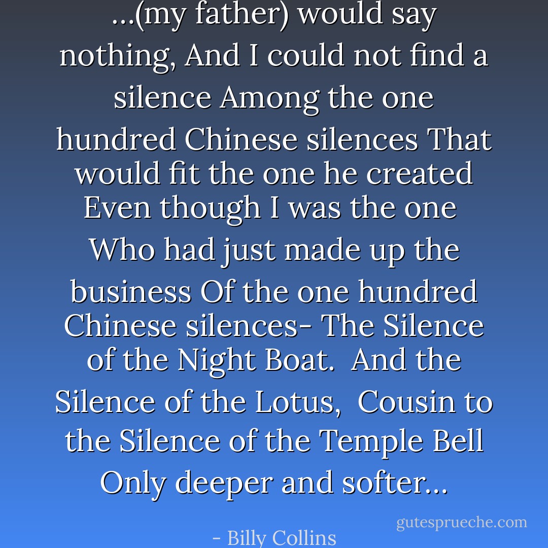 <i>…(my father) would say nothing,<br />And I could not find a silence<br />Among the one hundred Chinese silences<br />That would fit the one he created<br />Even though I was the one <br />Who had just made up the business<br />Of the one hundred Chinese silences-<br />The Silence of the Night Boat. <br />And the Silence of the Lotus, <br />Cousin to the Silence of the Temple Bell<br />Only deeper and softer…</i> - Billy Collins