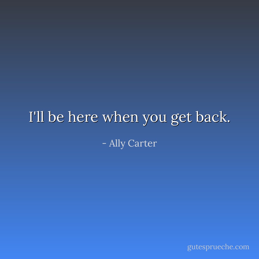 I'll be here when you get back. - Ally Carter