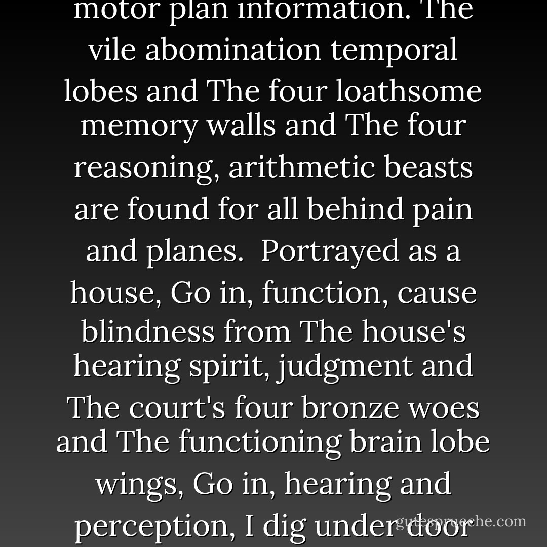 Idols of the injury,<br />dug in behind the least understood<br />motor plan information.<br />The vile abomination temporal lobes and<br />The four loathsome memory walls and<br />The four reasoning, arithmetic beasts<br />are found for all behind pain and planes.<br /><br />Portrayed as a house,<br />Go in, function, cause blindness from<br />The house's hearing spirit, judgment and<br />The court's four bronze woes and<br />The functioning brain lobe wings,<br />Go in, hearing and perception,<br />I dig under door fronts, pain and plans. - Bill Ectric