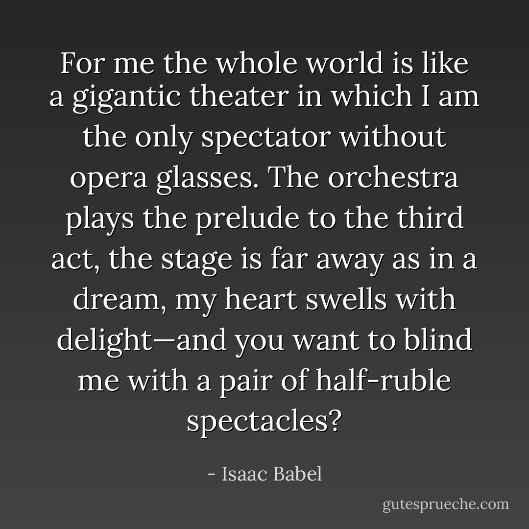 For me the whole world is like a gigantic theater in which I am the only spectator without opera glasses. The orchestra plays the prelude to the third act, the stage is far away as in a dream, my heart swells with delight—and you want to blind me with a pair of half-ruble spectacles? - Isaac Babel