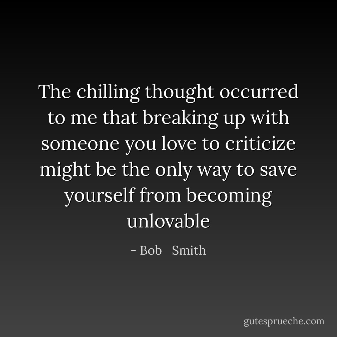 The chilling thought occurred to me that breaking up with someone you love to criticize might be the only way to save yourself from becoming unlovable - Bob   Smith