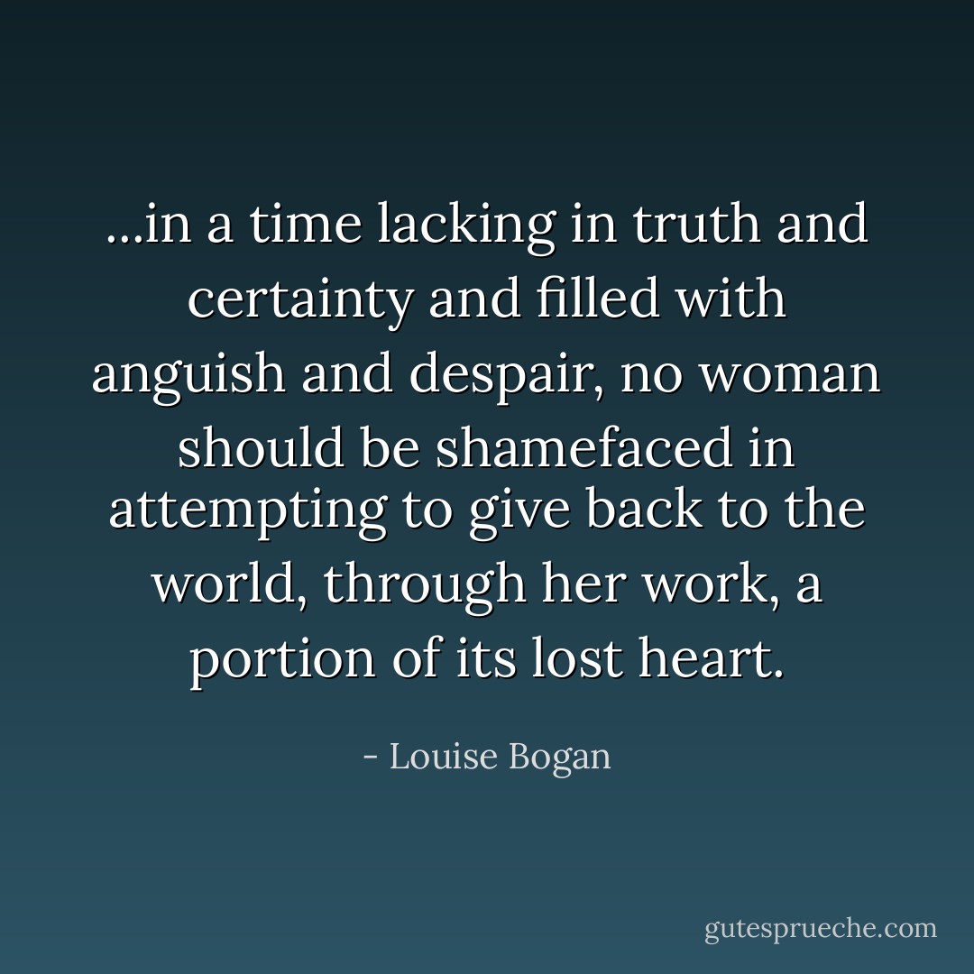 ...in a time lacking in truth and certainty and filled with anguish and despair, no woman should be shamefaced in attempting to give back to the world, through her work, a portion of its lost heart. - Louise Bogan