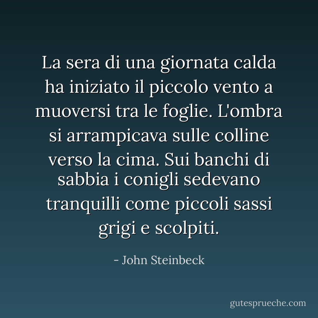 La sera di una giornata calda ha iniziato il piccolo vento a muoversi tra le foglie. L'ombra si arrampicava sulle colline verso la cima. Sui banchi di sabbia i conigli sedevano tranquilli come piccoli sassi grigi e scolpiti. - John Steinbeck