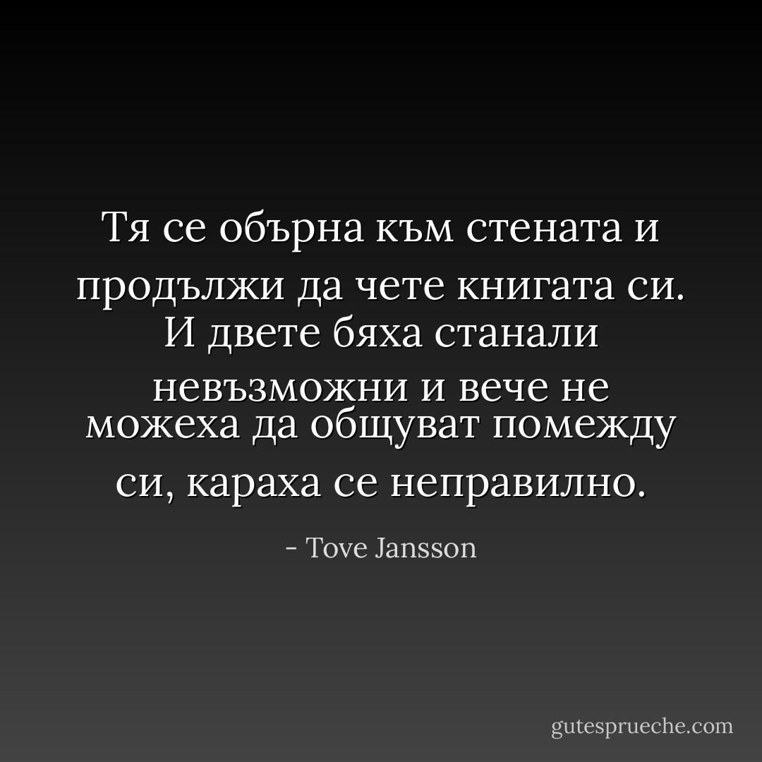 Тя се обърна към стената и продължи да чете книгата си. И двете бяха станали невъзможни и вече не можеха да общуват помежду си, караха се неправилно. - Tove Jansson