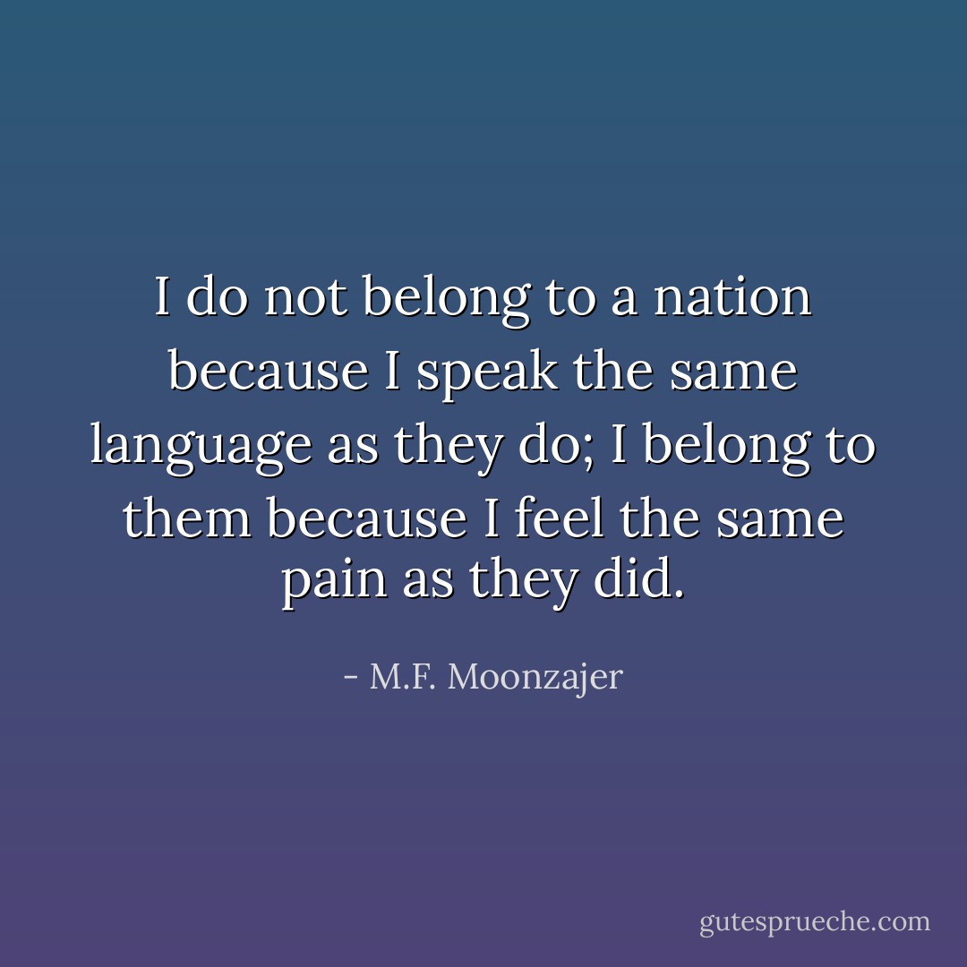 I do not belong to a nation because I speak the same language as they do; I belong to them because I feel the same pain as they did. - M.F. Moonzajer