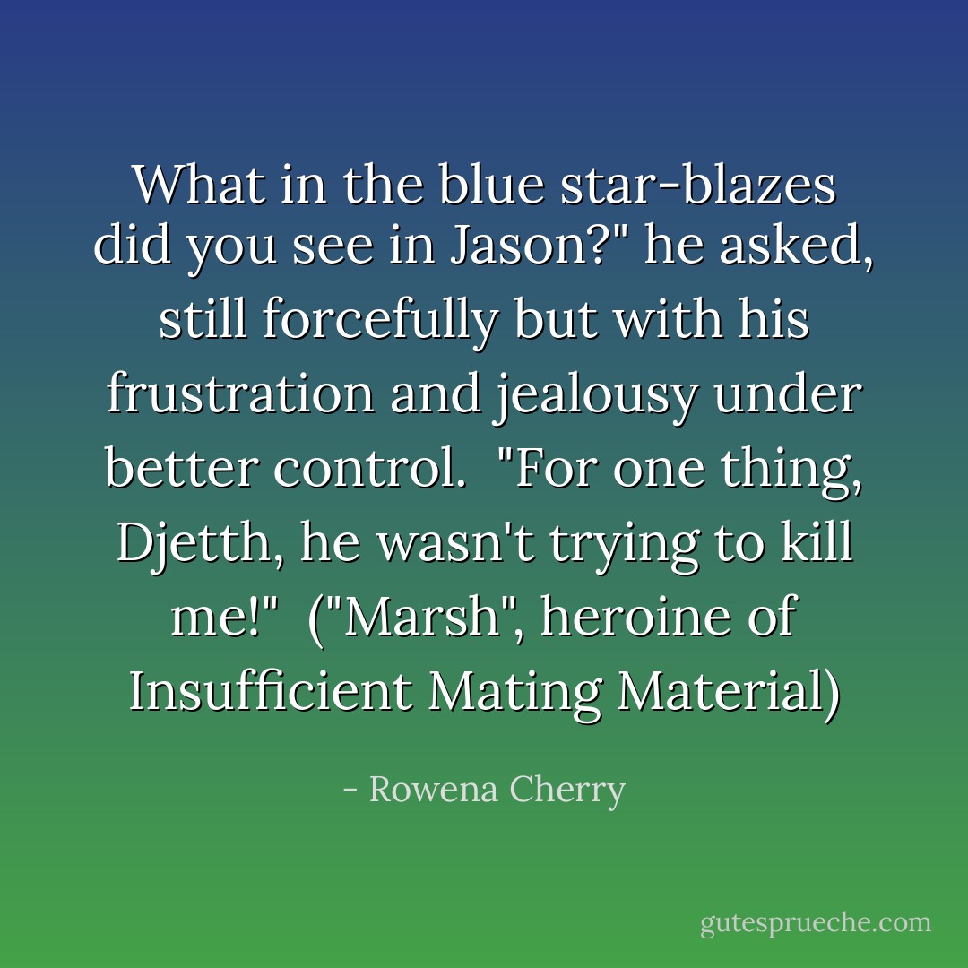 What in the blue star-blazes did you see in Jason?" he asked, still forcefully but with his frustration and jealousy under better control.<br /><br />"For one thing, Djetth, he wasn't trying to kill me!"<br /><br /><i>("Marsh", heroine of Insufficient Mating Material)</i> - Rowena Cherry