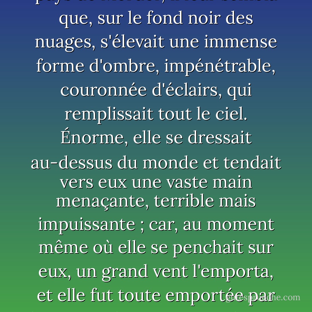 Et tandis que les capitaines regardaient vers le sud, vers le pays de Mordor, il leur sembla que, sur le fond noir des nuages, s'élevait une immense forme d'ombre, impénétrable, couronnée d'éclairs, qui remplissait tout le ciel. Énorme, elle se dressait au-dessus du monde et tendait vers eux une vaste main menaçante, terrible mais impuissante ; car, au moment même où elle se penchait sur eux, un grand vent l'emporta, et elle fut toute emportée par le vent et disparut ; puis il y eut un silence. - J.R.R. Tolkien