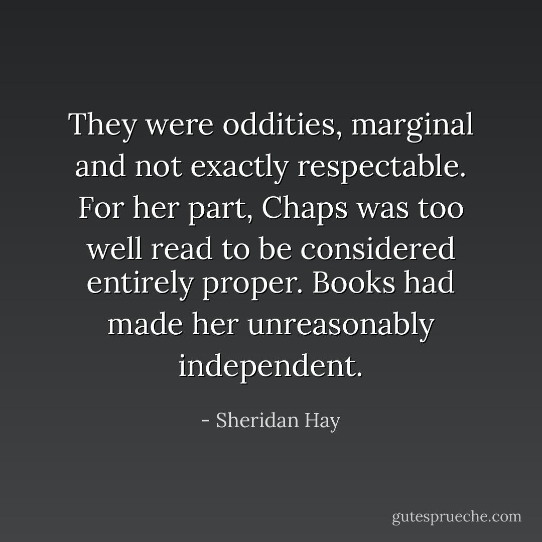 They were oddities, marginal and not exactly respectable. For her part, Chaps was too well read to be considered entirely proper. Books had made her unreasonably independent. - Sheridan Hay