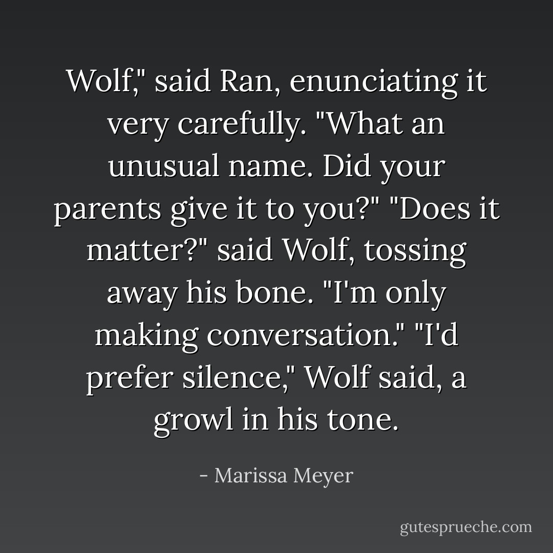 Wolf," said Ran, enunciating it very carefully. "What an unusual name. Did your parents give it to you?"<br />"Does it matter?" said Wolf, tossing away his bone.<br />"I'm only making conversation."<br />"I'd prefer silence," Wolf said, a growl in his tone. - Marissa Meyer