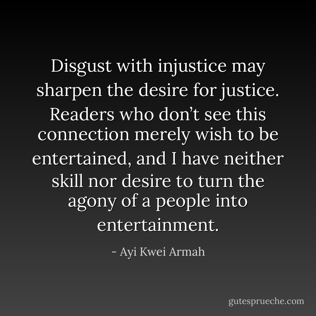 Disgust with injustice may sharpen the desire for justice. Readers who don’t see this connection merely wish to be entertained, and I have neither skill nor desire to turn the agony of a people into entertainment. - Ayi Kwei Armah