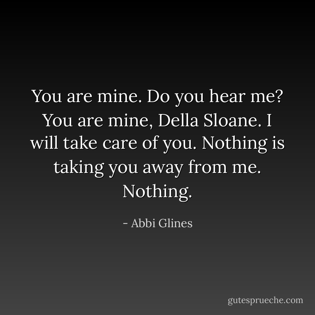 You are mine. Do you hear me? You are mine, Della Sloane. I will take care of you. Nothing is taking you away from me. Nothing. - Abbi Glines
