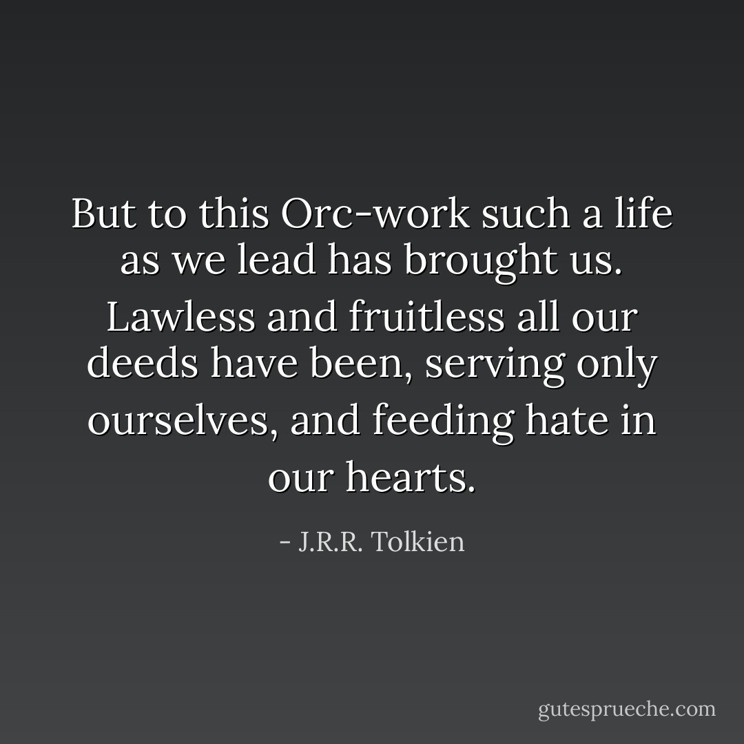 But to this Orc-work such a life as we lead has brought us. Lawless and fruitless all our deeds have been, serving only ourselves, and feeding hate in our hearts. - J.R.R. Tolkien