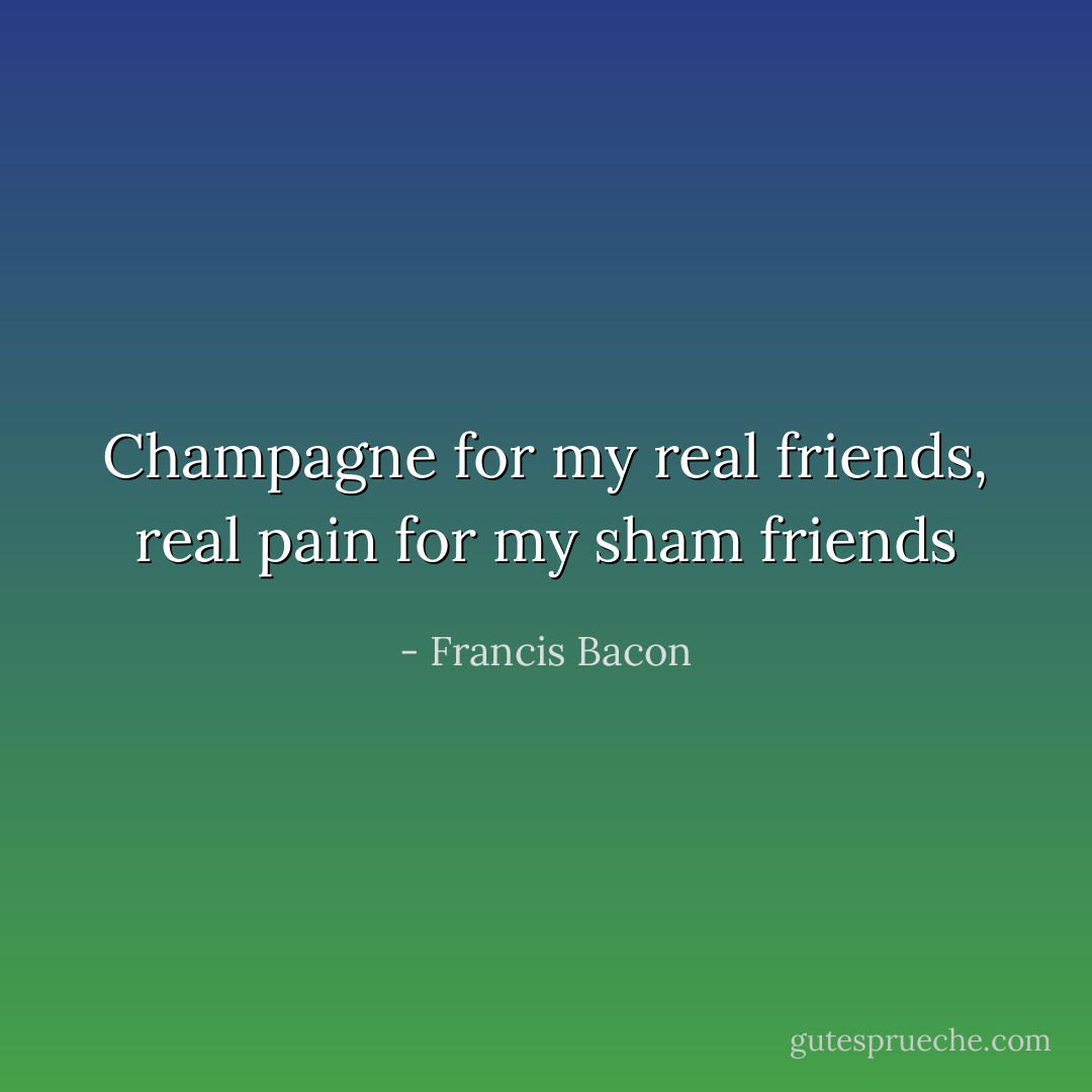 Champagne for my real friends, real pain for my sham friends - Francis Bacon